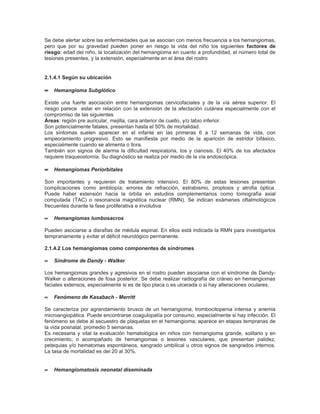 Se debe alertar sobre las enfermedades que se asocian con menos frecuencia a los hemangiomas,
pero que por su gravedad pueden poner en riesgo la vida del niño los siguientes factores de
riesgo: edad del niño, la localización del hemangioma en cuanto a profundidad, el número total de
lesiones presentes, y la extensión, especialmente en el área del rostro.


2.1.4.1 Según su ubicación

∝ Hemangioma Subglótico

Existe una fuerte asociación entre hemangiomas cervicofaciales y de la vía aérea superior. El
riesgo parece estar en relación con la extensión de la afectación cutánea especialmente con el
compromiso de las siguientes
Áreas: región pre auricular, mejilla, cara anterior de cuello, y/o labio inferior.
Son potencialmente fatales, presentan hasta el 50% de mortalidad.
Los síntomas suelen aparecer en el infante en las primeras 6 a 12 semanas de vida, con
empeoramiento progresivo. Esto se manifiesta por medio de la aparición de estridor bifásico,
especialmente cuando se alimenta o llora.
También son signos de alarma la dificultad respiratoria, tos y cianosis. El 40% de los afectados
requiere traqueostomía. Su diagnóstico se realiza por medio de la vía endoscópica.

∝ Hemangiomas Periorbitales

Son importantes y requieren de tratamiento intensivo. El 80% de estas lesiones presentan
complicaciones como ambliopía; errores de refracción, estrabismo, proptosis y atrofia óptica.
Puede haber extensión hacia la órbita en estudios complementarios como tomografía axial
computada (TAC) o resonancia magnética nuclear (RMN). Se indican exámenes oftalmológicos
frecuentes durante la fase proliferativa e involutiva

∝   Hemangiomas lumbosacros

Pueden asociarse a disrafias de médula espinal. En ellos está indicada la RMN para investigarlos
tempranamente y evitar el déficit neurológico permanente.

2.1.4.2 Los hemangiomas como componentes de síndromes

∝   Síndrome de Dandy - Walker

Los hemangiomas grandes y agresivos en el rostro pueden asociarse con el síndrome de Dandy-
Walker o alteraciones de fosa posterior. Se debe realizar radiografía de cráneo en hemangiomas
faciales extensos, especialmente si es de tipo placa o es ulcerada o si hay alteraciones oculares.

∝   Fenómeno de Kasabach - Merritt

Se caracteriza por agrandamiento brusco de un hemangioma, trombocitopenia intensa y anemia
microangiopática. Puede encontrarse coagulopatía por consumo, especialmente si hay infección. El
fenómeno se debe al secuestro de plaquetas en el hemangioma; aparece en etapas tempranas de
la vida posnatal, promedio 5 semanas.
Es necesaria y vital la evaluación hematológica en niños con hemangioma grande, solitario y en
crecimiento, o acompañado de hemangiomas o lesiones vasculares, que presentan palidez,
petequias y/o hematomas espontáneos, sangrado umbilical u otros signos de sangrados internos.
La tasa de mortalidad es del 20 al 30%.


∝   Hemangiomatosis neonatal diseminada
 