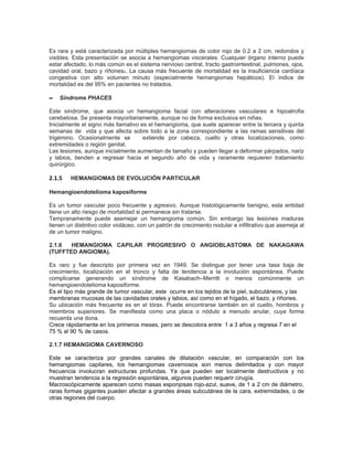 Es rara y está caracterizada por múltiples hemangiomas de color rojo de 0.2 a 2 cm, redondos y
visibles. Esta presentación se asocia a hemangiomas viscerales. Cualquier órgano interno puede
estar afectado, lo más común es el sistema nervioso central, tracto gastrointestinal, pulmones, ojos,
cavidad oral, bazo y riñones2. La causa más frecuente de mortalidad es la insuficiencia cardíaca
congestiva con alto volumen minuto (especialmente hemangiomas hepáticos). El índice de
mortalidad es del 95% en pacientes no tratados.

∝   Síndrome PHACES

Este síndrome, que asocia un hemangioma facial con alteraciones vasculares e hipoatrofia
cerebelosa. Se presenta mayoritariamente, aunque no de forma exclusiva en niñas.
Inicialmente el signo más llamativo es el hemangioma, que suele aparecer entre la tercera y quinta
semanas de vida y que afecta sobre todo a la zona correspondiente a las ramas sensitivas del
trigémino. Ocasionalmente se         extiende por cabeza, cuello y otras localizaciones, como
extremidades o región genital.
Las lesiones, aunque inicialmente aumentan de tamaño y pueden llegar a deformar párpados, nariz
y labios, tienden a regresar hacia el segundo año de vida y raramente requieren tratamiento
quirúrgico.

2.1.5   HEMANGIOMAS DE EVOLUCIÓN PARTICULAR

Hemangioendotelioma kaposiforme

Es un tumor vascular poco frecuente y agresivo. Aunque histológicamente benigno, esta entidad
tiene un alto riesgo de mortalidad si permanece sin tratarse.
Tempranamente puede asemejar un hemangioma común. Sin embargo las lesiones maduras
tienen un distintivo color violáceo, con un patrón de crecimiento nodular e infiltrativo que asemeja al
de un tumor maligno.

2.1.6  HEMANGIOMA CAPILAR PROGRESIVO O ANGIOBLASTOMA DE NAKAGAWA
(TUFFTED ANGIOMA).

Es raro y fue descripto por primera vez en 1949. Se distingue por tener una tasa baja de
crecimiento, localización en el tronco y falta de tendencia a la involución espontánea. Puede
complicarse generando un síndrome de Kasabach–Merritt o menos comúnmente un
hemangioendotelioma kaposiforme.
Es el tipo más grande de tumor vascular, este ocurre en los tejidos de la piel, subcutáneos, y las
membranas mucosas de las cavidades orales y labios, así como en el hígado, el bazo, y riñones.
Su ubicación más frecuente es en el tórax. Puede encontrarse también en el cuello, hombros y
miembros superiores. Se manifiesta como una placa o nódulo a menudo anular, cuya forma
recuerda una dona.
Crece rápidamente en los primeros meses, pero se descolora entre 1 a 3 años y regresa 7 en el
75 % al 90 % de casos.

2.1.7 HEMANGIOMA CAVERNOSO

Este se caracteriza por grandes canales de dilatación vascular, en comparación con los
hemangiomas capilares, los hemangiomas cavernosos son menos delimitados y con mayor
frecuencia involucran estructuras profundas. Ya que pueden ser localmente destructivos y no
muestran tendencia a la regresión espontánea, algunos pueden requerir cirugía.
Macroscópicamente aparecen como masas esponjosas rojo-azul, suave, de 1 a 2 cm de diámetro,
raras formas gigantes pueden afectar a grandes áreas subcutánea de la cara, extremidades, o de
otras regiones del cuerpo.
 