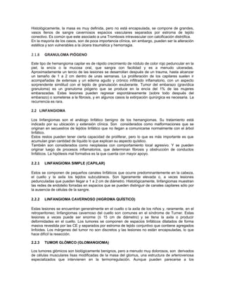 Histológicamente, la masa es muy definida, pero no está encapsulada, se compone de grandes,
vasos llenos de sangre cavernosos espacios vasculares separados por estroma de tejido
conectivo. Es común que este asociado a una Trombosis intravascular con calcificación distrófica.
En la mayoría de los casos, son de poca importancia clínica, sin embargo, pueden ser la alteración
estética y son vulnerables a la úlcera traumática y hemorragia.

2.1.8   GRANULOMA PIÓGENO

Este tipo de hemangioma capilar es de rápido crecimiento de nódulo de color rojo peduncular en la
piel, la encía o la mucosa oral, que sangra con facilidad y es a menudo ulceradas.
Aproximadamente un tercio de las lesiones se desarrollan después de un trauma, hasta alcanzar
un tamaño de 1 a 2 cm dentro de unas semanas. La proliferación de los capilares suelen ir
acompañadas de extensas y un edema agudo y crónico infiltrado inflamatorio, con un aspecto
sorprendente similitud con el tejido de granulación exuberante. Tumor del embarazo (gravídica
granuloma) es un granuloma piógeno que se produce en la encía del 1% de las mujeres
embarazadas. Estas lesiones pueden regresar espontáneamente (sobre todo después del
embarazo) o someterse a la fibrosis, y en algunos casos la extirpación quirúrgica es necesaria. La
recurrencia es rara.

2.2 LINFANGIOMA

Los linfangiomas son el análogo linfático benigno de los hemangiomas. Su tratamiento está
indicado por su ubicación y extensión clínica. Son considerados como malformaciones que se
originan en secuestros de tejidos linfático que no llegan a comunicarse normalmente con el árbol
linfático.
Estos restos pueden tener cierta capacidad de proliferar, pero lo que es más importante es que
acumulan gran cantidad de líquido lo que explican su aspecto quístico.
También son considerados como neoplasias con comportamiento local agresivo. Y se pueden
originar luego de procesos inflamatorios, que determinan fibrosis y obstrucción de conductos
linfáticos. La hipótesis mal formativa es la que cuenta con mayor apoyo.

2.2.1   LINFANGIOMA SIMPLE (CAPILAR)

Estos se componen de pequeños canales linfáticos que ocurre predominantemente en la cabeza,
el cuello y la axila los tejidos subcutáneos. Son ligeramente elevada o, a veces lesiones
pedunculadas que pueden llegar a 1 a 2 cm de diámetro. Histológicamente, linfangiomas muestran
las redes de endotelio forradas en espacios que se pueden distinguir de canales capilares sólo por
la ausencia de células de la sangre.

2.2.2   LINFANGIOMA CAVERNOSO (HIGROMA QUÍSTICO)

Estas lesiones se encuentran generalmente en el cuello o la axila de los niños y, raramente, en el
retroperitoneo; linfangiomas cavernoso del cuello son comunes en el síndrome de Turner. Estas
lesiones a veces puede ser enorme (≤ 15 cm de diámetro) y se llena la axila o producir
deformidades en el cuello. Los tumores se componen de espacios linfáticos dilatados de forma
masiva revestida por las CE y separados por estroma de tejido conjuntivo que contiene agregados
linfoides. Los márgenes del tumor no son discretos y las lesiones no están encapsuladas, lo que
hace difícil la resección.

2.2.3   TUMOR GLÓMICO (GLOMANGIOMA)

Los tumores glómicos son biológicamente benignos, pero a menudo muy dolorosos, son derivados
de células musculares lisas modificadas de la masa del glomus, una estructura de arteriovenosa
especializados que intervienen en la termorregulación. Aunque pueden parecerse a los
 