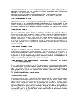 hemangiomas cavernosos, los tumores del glómicos constituyen una entidad distinta, en virtud de
sus células constituyentes. Son más comunes en la porción distal de los dedos, especialmente
debajo de las uñas. La escisión es curativa.
Las células tumorales individuales son pequeñas, uniformes, y todo o cúbicas, con escaso
citoplasma y las características ultra estructurales similares a las células musculares lisas.

2.2.4   ECTASIAS VASCULARES

Ectasias vasculares son lesiones comunes caracteriza por la dilatación de los vasos locales
preexistentes, que no son verdaderas neoplasias. Telangiectasia es un término utilizado por una
anomalía congénita o adquirida exageración de los buques preformados, generalmente en la piel o
las mucosas, compuesta de los capilares, vénulas y arteriolas que crea una lesión roja discretos.

2.2.4.1 NEVUS FLAMMEUS

Esta lesión comúnmente llamada "marca de nacimiento" es la forma más común de ectasia, es
característico de una lesión plana en la cabeza o el cuello, que van en color de rosa pálido a
púrpura profundo. Histológicamente, sólo hay dilatación vascular, en última instancia, la mayoría de
regresión. Estas lesiones tienden a crecer con el niño, espesar la superficie de la piel, y ninguna
tendencia a desaparecer. En la mayoría de los casos, el motivo para este comportamiento distinto
de los Nevus no se conoce, sin embargo, estas lesiones en la distribución del nervio trigémino se
asocian en ocasiones con el síndrome de Sturge-Weber (también llamada angiomatosis
encefalotrigeminal).

2.2.4.2 SPIDER TELANGIECTASIA

Esta lesión no neoplásica vascular se asemeja a una araña, hay una radial, matriz a menudo
pulsátil de las arterias dilatadas por vía subcutánea o arteriolas (semejando las patas) sobre un
núcleo central (semejante a un cuerpo) que palidece cuando se aplica presión en su centro. Se ve
comúnmente en la cara, el cuello o la parte superior del pecho y es el más frecuentemente
asociado con los estados hiperestrogenicos como el embarazo o la cirrosis, los niveles elevados de
estrógeno cómo contribuir a la "araña" la formación no se conoce.

2.2.4.3 TELANGIECTASIA HEMORRÁGICA                 HEREDITARIA        (SÍNDROME       DE    OSLER-
        WEBERRENDU DISEASE)

En este trastorno autosómico dominante, las Telangiectasias son malformaciones compuestas por
los capilares dilatados y las venas. Presente desde el nacimiento, son ampliamente distribuidas en
la piel y las mucosas, así como en el tracto respiratorio, gastrointestinal y urinario. En ocasiones,
estas lesiones de la ruptura, que causan graves epistaxis (hemorragia nasal), sangrado
gastrointestinal o hematuria.
2.5. PROLIFERACIONES VASCULARES REACTIVAS

2.5.1 Angiomatosis bacilar

Angiomatosis bacilar se refiere a una infección oportunista en personas inmunocomprometidas que
se manifiesta como proliferaciones vasculares que afectan a la piel, hueso, cerebro y otros
órganos, hay una lesión vascular estrechamente relacionadas, del hígado y del bazo llamado
peliosis bacilar. Descrito por primera vez en pacientes con síndrome de inmunodeficiencia
adquirida, angiomatosis bacilar es causada por la infección con bacilos gram-negativos del género
Bartonella. Dos especies están implicados: Bartonella henselae, el organismo responsable de la
enfermedad por arañazo de gato (el gato doméstico es el principal reservorio), y B. quintana,
causante de la "fiebre de las trincheras" en la Primera Guerra Mundial (el organismo se transmite
por el cuerpo humano los piojos).
 