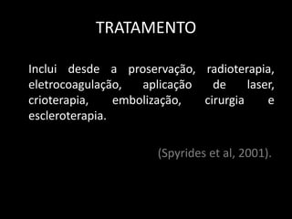 TRATAMENTO

Inclui desde a proservação, radioterapia,
eletrocoagulação,   aplicação   de     laser,
crioterapia,    embolização,  cirurgia     e
escleroterapia.

                       (Spyrides et al, 2001).
 