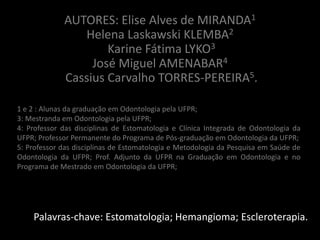AUTORES: Elise Alves de MIRANDA1
                Helena Laskawski KLEMBA2
                     Karine Fátima LYKO3
                  José Miguel AMENABAR4
             Cassius Carvalho TORRES-PEREIRA5.

1 e 2 : Alunas da graduação em Odontologia pela UFPR;
3: Mestranda em Odontologia pela UFPR;
4: Professor das disciplinas de Estomatologia e Clínica Integrada de Odontologia da
UFPR; Professor Permanente do Programa de Pós-graduação em Odontologia da UFPR;
5: Professor das disciplinas de Estomatologia e Metodologia da Pesquisa em Saúde de
Odontologia da UFPR; Prof. Adjunto da UFPR na Graduação em Odontologia e no
Programa de Mestrado em Odontologia da UFPR;




    Palavras-chave: Estomatologia; Hemangioma; Escleroterapia.
 