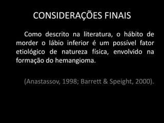 CONSIDERAÇÕES FINAIS
   Como descrito na literatura, o hábito de
morder o lábio inferior é um possível fator
etiológico de natureza física, envolvido na
formação do hemangioma.

  (Anastassov, 1998; Barrett & Speight, 2000).
 