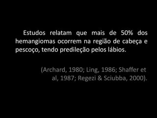 Estudos relatam que mais de 50% dos
hemangiomas ocorrem na região de cabeça e
pescoço, tendo predileção pelos lábios.

       (Archard, 1980; Ling, 1986; Shaffer et
           al, 1987; Regezi & Sciubba, 2000).
 