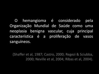 O hemangioma é considerado pela
Organização Mundial de Saúde como uma
neoplasia benigna vascular, cuja principal
característica é a proliferação de vasos
sanguíneos.

 (Shaffer et al, 1987; Castro, 2000; Regezi & Sciubba,
          2000; Neville et al, 2004; Ribas et al, 2004).
 