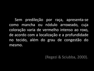 Sem predileção por raça, apresenta-se
como mancha ou nódulo arroxeado, cuja
coloração varia de vermelho intenso ao roxo,
de acordo com a localização e a profundidade
no tecido, além do grau de congestão do
mesmo.

                   (Regezi & Sciubba, 2000).
 