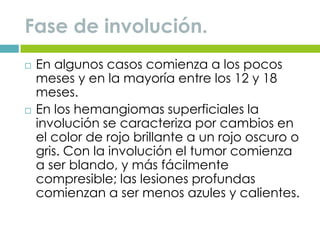 Fase de involución.
 En algunos casos comienza a los pocos
meses y en la mayoría entre los 12 y 18
meses.
 En los hemangiomas superficiales la
involución se caracteriza por cambios en
el color de rojo brillante a un rojo oscuro o
gris. Con la involución el tumor comienza
a ser blando, y más fácilmente
compresible; las lesiones profundas
comienzan a ser menos azules y calientes.
 