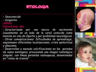 ETIOLOGIA
- Desconocida
- Congenito
ASOCIADO A:
Sindrome de sturge – weber:
- Caracterizado por una marca de nacimiento
(usualmente en un lado de la cara) conocida como
mancha en vino de Oporto y por problemas neurológicos.
- Otras comoplicaciones: Dificultades de aprendizaje,
angiomasen diferentes localizaciones, crisis epilecticas
y glaucoma.
- Desarrollan a menudo calcificaciones en las paredes
de vasos meníngeos, provocando una imagen radiológica
singular, con líneas paralelas radioopacas, denominadas
en “rieles de tranvía”
 