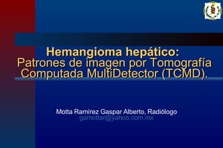Hemangioma hepático:   Patrones de imagen por Tomografía Computada MultiDetector (TCMD). Motta Ramírez Gaspar Alberto, Radiólogo [email_address] 