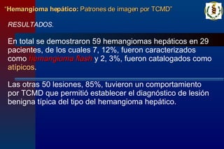 RESULTADOS. En total se demostraron 59 hemangiomas hepáticos en 29 pacientes, de los cuales 7, 12%, fueron caracterizados como  hemangioma   flash  y 2, 3%, fueron catalogados como  atípicos .  Las otras 50 lesiones, 85%, tuvieron un comportamiento por TCMD que permitió establecer el diagnóstico de lesión benigna típica del tipo del hemangioma hepático. “ Hemangioma hepático:  Patrones de imagen por TCMD” 