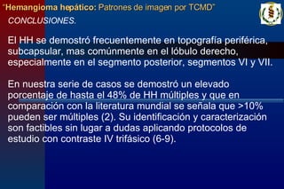 CONCLUSIONES. El HH se demostró frecuentemente en topografía periférica, subcapsular, mas comúnmente en el lóbulo derecho, especialmente en el segmento posterior, segmentos VI y VII. En nuestra serie de casos se demostró un elevado porcentaje de hasta el 48% de HH múltiples y que en comparación con la literatura mundial se señala que >10% pueden ser múltiples (2). Su identificación y caracterización son factibles sin lugar a dudas aplicando protocolos de estudio con contraste IV trifásico (6-9).   “ Hemangioma hepático:  Patrones de imagen por TCMD” 