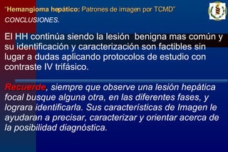 CONCLUSIONES. El HH continúa siendo la lesión  benigna mas común y su identificación y caracterización son factibles sin lugar a dudas aplicando protocolos de estudio con contraste IV trifásico.   Recuerde , siempre que observe una lesión hepática focal busque alguna otra, en las diferentes fases, y lograra identificarla. Sus características de Imagen le ayudaran a precisar, caracterizar y orientar acerca de la posibilidad diagnóstica.  “ Hemangioma hepático:  Patrones de imagen por TCMD” 