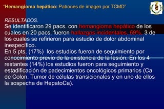 RESULTADOS. Se identificaron 29 pacs. con  hemangioma hepático  de los cuales en 20 pacs. fueron  hallazgos incidentales, 69%,  3 de los cuales se refirieron para estudio de dolor abdominal inespecífico. En 5 pts. (17%)  los estudios fueron de seguimiento por conocimiento previo de la existencia de la lesión. En los 4 restantes (14%) los estudios fueron para seguimiento y estadificación de padecimientos oncológicos primarios (Ca de Colon, Tumor de células transicionales y en uno de ellos la sospecha de HepatoCa). “ Hemangioma hepático:  Patrones de imagen por TCMD” 