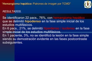 RESULTADOS. Se identificaron 22 pacs., 76%, con  hemangioma hepático  que se delimitó  hipodenso  en la fase simple inicial de los estudios multifásicos. En 6 pacs., 21%, se delimitó  hiperdenso / isodenso  en la fase simple inicial de los estudios multifásicos. En 1 paciente, 3%, no se identificó la lesión en la fase simple siendo su demostración evidente en las fases postcontraste subsiguientes. “ Hemangioma hepático:  Patrones de imagen por TCMD” 