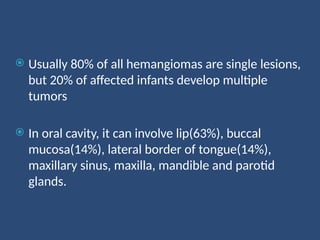  Usually 80% of all hemangiomas are single lesions,
but 20% of affected infants develop multiple
tumors
 In oral cavity, it can involve lip(63%), buccal
mucosa(14%), lateral border of tongue(14%),
maxillary sinus, maxilla, mandible and parotid
glands.
 