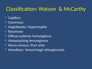 Classification: Watson & McCarthy
 Capillary
 Cavernous
 Angioblastic/ Hypertrophic
 Racemose
 Diffuse systemic hemangioma
 Metastasizing hemangioma
 Nevus vinosus /Port wine
 Hereditary hemorrhagic telengiectasis.
 