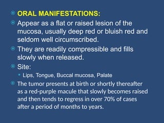  ORAL MANIFESTATIONS:
 Appear as a flat or raised lesion of the
mucosa, usually deep red or bluish red and
seldom well circumscribed.
 They are readily compressible and fills
slowly when released.
 Site:
 Lips, Tongue, Buccal mucosa, Palate
 The tumor presents at birth or shortly thereafter
as a red-purple macule that slowly becomes raised
and then tends to regress in over 70% of cases
after a period of months to years.
 