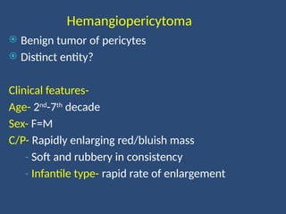 Hemangiopericytoma
 Benign tumor of pericytes
 Distinct entity?
Clinical features-
Age- 2nd
-7th
decade
Sex- F=M
C/P- Rapidly enlarging red/bluish mass
- Soft and rubbery in consistency
- Infantile type- rapid rate of enlargement
 