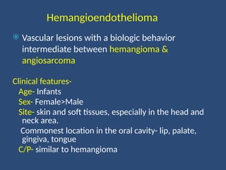 Hemangioendothelioma
 Vascular lesions with a biologic behavior
intermediate between hemangioma &
angiosarcoma
Clinical features-
Age- Infants
Sex- Female>Male
Site- skin and soft tissues, especially in the head and
neck area.
Commonest location in the oral cavity- lip, palate,
gingiva, tongue
C/P- similar to hemangioma
 