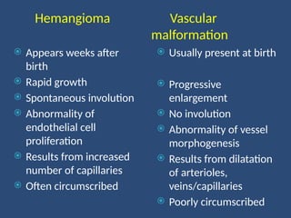 Hemangioma Vascular
malformation
 Appears weeks after
birth
 Rapid growth
 Spontaneous involution
 Abnormality of
endothelial cell
proliferation
 Results from increased
number of capillaries
 Often circumscribed
 Usually present at birth
 Progressive
enlargement
 No involution
 Abnormality of vessel
morphogenesis
 Results from dilatation
of arterioles,
veins/capillaries
 Poorly circumscribed
 