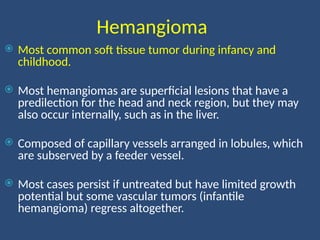 Hemangioma
 Most common soft tissue tumor during infancy and
childhood.
 Most hemangiomas are superficial lesions that have a
predilection for the head and neck region, but they may
also occur internally, such as in the liver.
 Composed of capillary vessels arranged in lobules, which
are subserved by a feeder vessel.
 Most cases persist if untreated but have limited growth
potential but some vascular tumors (infantile
hemangioma) regress altogether.
 