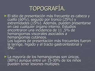 TOPOGRAFÍA. El sitio de presentación más frecuente es cabeza y cuello (60%), seguido por tronco (25%) y extremidades (15%). Además, pueden presentarse en casi cualquier órgano interno. Estudios encontraron una incidencia de 11 ,5% de hemangiomas viscerales asociados a hemangiomas cutáneos.  Los lugares de presentación más frecuentes fueron la laringe, hígado y el tracto gastrointestinal y SNC. La mayoría de los hemangiomas son únicos, (80%) aunque entre un 15-30% de los niños pueden tener lesiones múltiples.   