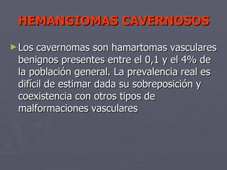 HEMANGIOMAS CAVERNOSOS Los cavernomas son hamartomas vasculares benignos presentes entre el 0,1 y el 4% de la población general. La prevalencia real es difícil de estimar dada su sobreposición y coexistencia con otros tipos de malformaciones vasculares  