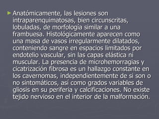 Anatómicamente, las lesiones son intraparenquimatosas, bien circunscritas, lobuladas, de morfología similar a una frambuesa. Histológicamente aparecen como una masa de vasos irregularmente dilatados, conteniendo sangre en espacios limitados por endotelio vascular, sin las capas elástica ni muscular. La presencia de microhemorragias y cicatrización fibrosa es un hallazgo constante en los cavernomas, independientemente de si son o no sintomáticos, así como grados variables de gliosis en su periferia y calcificaciones. No existe tejido nervioso en el interior de la malformación.   