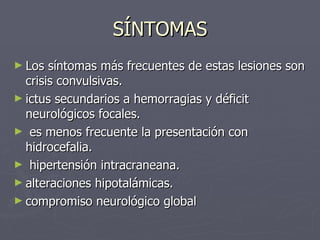 SÍNTOMAS Los síntomas más frecuentes de estas lesiones son crisis convulsivas. ictus secundarios a hemorragias y déficit neurológicos focales.  es menos frecuente la presentación con hidrocefalia. hipertensión intracraneana. alteraciones hipotalámicas. compromiso neurológico global   