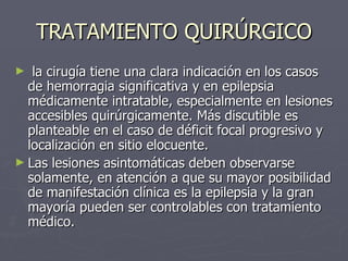 TRATAMIENTO QUIRÚRGICO la cirugía tiene una clara indicación en los casos de hemorragia significativa y en epilepsia médicamente intratable, especialmente en lesiones accesibles quirúrgicamente. Más discutible es planteable en el caso de déficit focal progresivo y localización en sitio elocuente.  Las lesiones asintomáticas deben observarse solamente, en atención a que su mayor posibilidad de manifestación clínica es la epilepsia y la gran mayoría pueden ser controlables con tratamiento médico. 