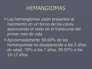 HEMANGIOMAS Los hemangiomas están presentes al nacimiento en un tercio de los casos, apareciendo el resto en el transcurso del primer mes de vida.   Aproximadamente 50-60% de los hemangiomas ha desaparecido a los 5 años de edad, 70% a los 7 años, 95-97% a los 10-12 años.  