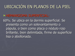 UBICACIÓN EN PLANOS DE LA PIEL HEMANGIOMA SUPERFICIAL: 60%. Se ubica en la dermis superficial. Se presenta como un solevantamiento o pápula, o bien como placa o nódulo rojo brillante, bien delimitada, firme de superficie lisa o abollonada.  