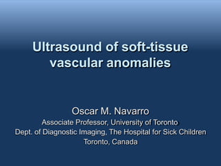 Ultrasound of soft-tissue
vascular anomalies
Oscar M. Navarro
Associate Professor, University of Toronto
Dept. of Diagnostic Imaging, The Hospital for Sick Children
Toronto, Canada
 
