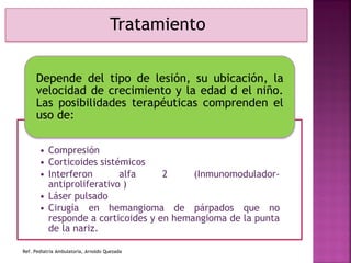 Ref. Pediatría Ambulatoria, Arnoldo Quezada
Tratamiento
• Compresión
• Corticoides sistémicos
• Interferon alfa 2 (Inmunomodulador-
antiproliferativo )
• Láser pulsado
• Cirugía en hemangioma de párpados que no
responde a corticoides y en hemangioma de la punta
de la nariz.
Depende del tipo de lesión, su ubicación, la
velocidad de crecimiento y la edad d el niño.
Las posibilidades terapéuticas comprenden el
uso de:
 
