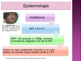 Epidemiología
Incidencia:
RNT: 2,5 a 6 %
RNPT <30 semanas ó <1500g: aumenta
la incidencia, llegando a ser de un 20%
Existe un claro predominio femenino y en raza
blanca, la relación mujer/hombre es de 3:1-5:1
Dos Angiomas fresa en la
cabeza de un recién nacido.
Este caso desapareció casi
por completo a los 2 años.
Ref. Arnoldo Quezada, Pediatría Ambulatoria, 2003 Ed. Medirerraneo. Pág. 416
 
