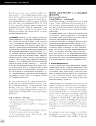 830
El estudio se puede realizar con una ecografía de la médula lumbo-
sacra, antes de los 3-6 meses de edad ya que a esta edad se pueden
detectar alteraciones subyacentes y permite determinar la altura del
cono medular y su adherencia o no a estructuras anómalas. Posterior-
mente se produce el proceso de osificación que limita la visualización,
por lo que se requiere Resonancia Magnética (RM) que es la técnica
de elección para visualizar alteraciones subyacentes después de los 6
meses. Algunos recomiendan realizarla de forma sistemática y otros
únicamente si la ecografía es anormal o hay signos clínicos (12, 19).
Obviamente en estos casos debe evaluarse además la zona genital
para descartar lesiones asociadas.
• HI múltiples: habitualmente los HI se presentan como una lesión
cutánea única, pero en un 10-25% de los casos las lesiones son múl-
tiples. La presencia de seis o más HI cutáneos es muy infrecuente y
ocurre en aproximadamente el 3% de los niños con HI (21). En estos
casos el compromiso puede ser exclusivamente cutáneo, cuadro co-
nocido con el nombre de Hemangiomatosis Neonatal Benigna (HNB)
o puede asociarse a la presencia de hemangiomas viscerales cuadro
que se denomina: Hemangiomatosis Neonatal Difusa (HND) (9, 12,
20). El hígado es la localización extracutánea más frecuente, aunque
cualquier órgano puede verse comprometido (cerebro, aparato gas-
trointestinal, ojos, bazo, pulmón y riñón) (40). Cuando existen más
de cinco HI cutáneos existe una mayor probabilidad de Hemangioma
hepático (20, 32). El estudio inicial debe incluir ecografía hepática e
imágenes de cualquier otro órgano sintomático (12, 15, 20). Cuando
se detecta un Hemangioma hepático debe realizarse también evalua-
ción de función tiroidea ya que ha encontrado una asociación entre
hemangiomas hepáticos difusos e hipotiroidismo de muy difícil ma-
nejo con alto impacto en la morbimortalidad del paciente (23, 24,
32). El compromiso hepático puede complicarse con hepatomegalia
congestiva y con insuficiencia cardíaca con alto riesgo de mortalidad
(41). El tratamiento debe ser precoz.
Este cuadro se debe distinguir de otros cuadros de anomalías vascu-
lares múltiples, como la Linfangioendoteliomatosis Multifocal Congé-
nita con Trombocitopenia (MLT) (34, 33) o el síndrome de Blue Rubber
Bleb Nevus, cuadros que a simple vista pueden ser similares, pero
que presentan mayor compromiso gastrointestinal y trastornos de la
coagulación. Estos últimos tienen menor sobrevida y peor respuesta
a tratamientos.
HI de consideración estética (32):
- HI faciales: especialmente en área central (punta nasal y labio) por el
riesgo de provocar deformación permanente.
- HI con telangiectasias extensas especialmente en zonas expuestas
(cara y manos)
- HI en área perineal.
- HI con gran compromiso subcutáneo por la deformación secundaria.
Un tratamiento precoz puede evitar secuelas complejas.
- HI de gran tamaño: pueden producir insuficiencia cardiaca y daño
por compresión de estructuras vecinas.
Estudio y manejo terapéutico de los Hemangiomas
de la infancia
Exámenes complementarios:
A. Ecografía Doopler y Eco cardiografía:
La ecografía es una técnica no invasiva relativamente barata de mucha
ayuda en el enfoque inicial del paciente. Resulta especialmente útil en
niños al no requerir de excesiva cooperación por parte del paciente,
por lo que no es necesario el uso de sedación. La información obteni-
da es dependiente del equipo y del operador. Se requiere un radiólogo
experimentado.
La ecografía de la lesión misma con doppler color, permite determinar
su origen vascular y evaluar las características del flujo sanguíneo
dentro de ella, aunque no permite valorar con extrema precisión la
extensión de ésta. Está especialmente indicado en:
• HI profundos (subcutáneos) por el diagnóstico diferencial con otros
tumores vascularizados y otras anomalías arterio-venosas (12, 30).
• Estudio de localización y evolución de HI viscerales (hepáticos) (4).
• Seguimiento evolutivo HI complicados , para valorar su involución.
• En el Sd de PHACE es útil para evaluar la anomalías arterial a nivel
cervical y la Ecocardiografia para descartar coartación aortica (30).
• La ecografía también es útil para descartar anomalías asociadas,
como disrafia espinal oculta (en menores de 6 meses) malformaciones
genitourinarias (en HI lumbosacros), malformaciones cerebrales (eco-
grafía cerebral en menores de 9 meses con HI segmentario de cara).
B. Resonancia Magnética (RM)
Es la técnica de elección para lesiones de partes blandas, entre ellas,
las anomalías vasculares. Es un examen que requiere sedación en los
pacientes pediátricos, se utilizan compuestos de gadolinio como me-
dio de contraste que son bastante seguros, en comparación con los
medios de contraste yodados que se utilizan en los procedimientos
que hacen uso de radiaciones ionizantes como la TC. Además de pro-
porcionar información anatómica, también es capaz de aportar datos
hemodinámicos del flujo sanguíneo (36).
La RM permite diferenciar HI de malformaciones vasculares. Puede
determinar con exactitud la extensión de la lesión vascular, especial-
mente en el área periocular o en la región del cuello. Tiene indicación
en evaluación de HI lumbosacros, en los casos de hallazgos patológi-
cos en la ecografía de columna o en niños mayores de 6 meses para
descartar disrafismo oculto o extensión intraespinal o en HI perineales
extensos, para descartar anomalías urogenitales. Debe realizarse ante
la sospecha de un Síndrome de PELVIS o SACRAL (30). Está indicada
en HI segmentarios de cabeza (Sd. PHACES) y cuello para descartar
asociaciones con malformaciones estructurales y vasculares cerebra-
les y evaluación de la vía aérea (4, 30). Se utiliza en el estudio de
HI viscerales (sistema nervioso central, vías respiratorias, hepáticas y
digestivo).
Es recomendable su uso en tumores vasculares de presentación atí-
pica, especialmente si se sospecha de un HEK y en algunas lesiones
con alto flujo, en que persisten dudas en la ecografía del diagnóstico
[REV. MED. CLIN. CONDES - 2011; 22(6) 825-833]
 