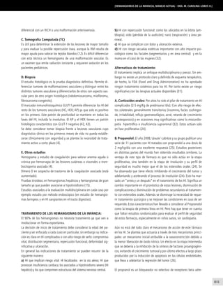 831
[Hemangiomas de la infancia, manejo actual - Dra. M. Carolina Lobos H.]
diferencial con un RICH o una malformación arteriovenosa.
C. Tomografía Computada (TC)
Es útil para determinar la extensión de las lesiones de mayor tamaño
y para evaluar la posible repercusión ósea, aunque la RM resulta de
mayor ayuda para valorar los tejidos blandos (12). Es difícil diferenciar
con esta técnica un hemangioma de una malformación vascular. Es
un examen que emite radiación ionizante y requieren sedación en los
pacientes pediátricos.
D. Biopsia
El estudio histológico es la prueba diagnóstica definitiva. Permite di-
ferenciar tumores de malformaciones vasculares y distinguir entre los
distintos tumores vasculares y diferenciarlos de otros con aspecto vas-
cular pero de otro origen histológico (rabdomiosarcoma, miofibroma,
fibrosarcoma congénito).
El marcador inmunohistoquímico GLUT-1 permite diferenciar los HI del
resto de los tumores vasculares (HC, HEK; AP) ya que solo es positivo
en los primero. Este patrón de positividad se mantiene en todas las
fases del HI, incluida la involutiva. El AP y el HEK tienen un patrón
histológico característico con GLUT-1 negativo (42, 43).
Se debe considerar tomar biopsia frente a lesiones vasculares cuyo
diagnóstico clínico en los primeros meses de vida no pueda estable-
cerse clínicamente con seguridad y se plantee la necesidad de trata-
miento activo a corto plazo (4).
E. Otros estudios
Hemograma y estudio de coagulación para valorar anemia aguda o
crónica por hemorragia de las lesiones cutáneas o viscerales o trom-
bocitopenia asociada (4).
Dímero D en sospecha de trastorno de la coagulación asociado (está
aumentado).
Pruebas tiroideas: en hemangiomas hepáticos y hemangiomas de gran
tamaño ya que pueden asociarse a hipotiroidismo (15).
Estudios asociados a la evaluación multidisciplinaria en cada caso por
ejemplo estudio por método endoscópico (en estudio de hemangio-
mas laríngeos y en HI sangrantes en el tracto digestivo).
Tratamiento de los hemangiomas de la infancia:
El 90% de los hemangiomas no necesita tratamiento ya que van a
involucionar en forma espontánea.
La decisión de inicio de tratamiento debe considerar la edad del pa-
ciente y ser enfocada a cada caso en particular, sin embargo su indica-
ción es clara en HI complicados o con alto riesgo de serlo: compromiso
vital, distribución segmentaria, repercusión funcional, deformidad sig-
nificativa y ulceración.
En general las indicaciones de tratamiento se pueden resumir de la
siguiente manera:
a) HI que implican riesgo vital: HI localizados en la vía aérea; HI que
provocan insuficiencia cardíaca; los asociados a hipotiroidismo severo (HI
hepático) y los que comprimen estructuras del sistema nervioso central.
b) HI con repercusión funcional: como los ubicados en la órbita (am-
bliopía); oído (pérdida de la audición); nariz (respiración) y área pe-
rineal.
c) HI que se complican con dolor y ulceración extensa.
d) HI con riesgo secuelas estéticas importante con alto impacto psi-
cológico como los faciales (segmentarios y en área central) y en la
mama en el caso de las mujeres (32).
Alternativas de tratamiento:
El tratamiento implica un enfoque multidisciplinario y precoz. Sin em-
bargo no existe un protocolo claro y definido de esquema terapéutico,
de hecho, la FDA (Food and Drug Administration) no ha aprobado
ningún tratamiento sistémico para los HI. Por tanto existe un riesgo
significativo con las terapias actuales disponibles (31).
A. Corticoides orales: Por años ha sido el pilar de tratamiento en HI
complicados (2-5 mg/Kg de prednisona /día). Con alto riesgo de efec-
tos colaterales generalmente transitorios (insomnio, facies cushingoi-
de, irritabilidad, reflujo gastroesofágico, acné, retardo de crecimiento
y osteoporosis) y en ocasiones muy significativos como la miocardio-
patía hipertrófica e insuficiencia suprarrenal (32). Estos actúan solo
en fase proliferativa (24).
B. Propanolol: El año 2008, Léaute´-Labrèze y su grupo publican una
serie de 11 pacientes con HI tratados con propranolol a una dosis de
2 mg/kg/día con una excelente respuesta (25). Estudios posteriores
en distintas partes del mundo han obtenido resultados similares. La
ventaja de este tipo de fármaco es que no sólo actúa en la etapa
proliferativa, sino también en la etapa de involución y su perfil de
seguridad es mucho mejor que el de los esteroides orales (24). Se
ha observado que tiene efecto inhibiendo el crecimiento del tumor y
adelantando y acelerando el proceso de involución (24). Esto ha mar-
cado un “antes y un después” en el tratamiento de los HI. Significa un
cambio importante en el pronóstico de estas lesiones, disminución de
complicaciones y disminución de problemas secundarios al tratamien-
to con esteroides orales. Además se disminuye la necesidad de reque-
rir tratamiento quirúrgico y se mejoran las condiciones en caso de ser
requerido. Estas características han llevado a considerar al Propranolol
como la terapia de primera línea en HI. Pero hay que tener en cuenta
que faltan estudios randomizados para evaluar el perfil de seguridad
de estos fármacos, especialmente en niños sanos, sin cardiopatía.
Aún no está del todo claro el mecanismo de acción de este fármaco
en los HI. Se plantea que actuaría a través de tres mecanismos princi-
pales: un mecanismo inicial atribuible a la vasoconstricción debido a
la menor liberación de óxido nítrico. Un efecto en la etapa intermedia
que se debería a la inhibición de la síntesis de factores proangiogéni-
cos, evitando el crecimiento tumoral y por último efectos a largo plazo
producidos por la inducción de apoptosis en las células endoteliales,
que lleva a adelantar la regresión del tumor (26).
El propranol es un bloqueador no selectivo de receptores beta adre-
 