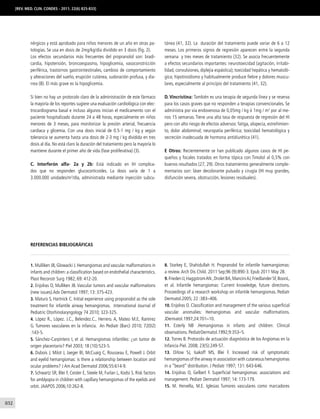 832
[REV. MED. CLIN. CONDES - 2011; 22(6) 825-833]
nérgicos y está aprobado para niños menores de un año en otras pa-
tologías. Se usa en dosis de 2mg/kg/día dividido en 3 dosis (fig. 2).
Los efectos secundarios más frecuentes del propranolol son: bradi-
cardia, hipotensión, broncoespasmo, hipoglicemia, vasoconstricción
periférica, trastornos gastrointestinales, cambios de comportamiento
y alteraciones del sueño, erupción cutánea, sudoración profusa, y dia-
rrea (8). El más grave es la hipoglicemia.
Si bien no hay un protocolo claro de la administración de este fármaco
la mayoría de los reportes sugiere una evaluación cardiológica con elec-
trocardiograma basal e incluso algunos inician el medicamento con el
paciente hospitalizado durante 24 a 48 horas, especialmente en niños
menores de 3 meses, para monitorizar la presión arterial, frecuencia
cardiaca y glicemia. Con una dosis inicial de 0.5-1 mg / kg y según
tolerancia se aumenta hasta una dosis de 2-3 mg / kg dividida en tres
dosis al día. No está claro la duración del tratamiento pero la mayoría lo
mantiene durante el primer año de vida (fase proliferativa) (3).
C. Interferón alfa- 2a y 2b: Está indicado en IH complica-
dos que no responden glucocorticoides. La dosis varía de 1 a
3.000.000 unidades/m2
/día, administrada mediante inyección subcu-
tánea (41, 32). La duración del tratamiento puede variar de 6 a 12
meses. Los primeros signos de regresión aparecen entre la segunda
semana y tres meses de tratamiento (32). Se asocia frecuentemente
a efectos secundarios importantes: neurotoxicidad (agitación, irritabi-
lidad, convulsiones, diplejía espástica); toxicidad hepática y hematoló-
gica; hipotiroidismo y habitualmente produce fiebre y dolores muscu-
lares, especialmente al principio del tratamiento (41, 32).
D. Vincristina: También es una terapia de segunda línea y se reserva
para los casos graves que no responden a terapias convencionales. Se
administra por vía endovenosa de 0,05mg / kg ó 1mg / m2
por al me-
nos 15 semanas. Tiene una alta tasa de respuesta de regresión del HI
pero con alto riesgo de efectos adversos: fatiga, alopecia, estreñimien-
to, dolor abdominal; neuropatía periférica; toxicidad hematológica y
secreción inadecuada de hormona antidiurética (41).
E Otros: Recientemente se han publicado algunos casos de HI pe-
queños y focales tratados en forma tópica con Timolol al 0,5% con
buenos resultados (27, 29). Otros tratamientos generalmente comple-
mentarios son: láser decolorante pulsado y cirugía (HI muy grandes,
disfunción severa, obstrucción, lesiones residuales).
REFERENCIAS BIBLIOGRáFICAS
1. Mulliken JB, Glowacki J. Hemangiomas and vascular malformations in
infants and children:a classification based on endothelial characteristics.
Plast Reconstr Surg 1982; 69: 412-20.
2. Enjolras O, Mulliken JB. Vascular tumors and vascular malformations
(new issues).Adv Dermatol 1997; 13: 375-423.
3. Maturo S, Hartnick C. Initial experience using propranolol as the sole
treatment for infantile airway hemangiomas. International Journal of
Pediatric Otorhinolaryngology 74 2010; 323-325.
4. López R., López. J.C., Belendez.C., Herrero. A, Mateo M.E, Ramírez
G. Tumores vasculares en la infancia. An Pediatr (Barc) 2010; 72(02)
:143-5.
5. Sánchez-Carpintero I, et al. Hemangiomas infantiles: ¿un tumor de
origen placentario? Piel 2003; 18 (10):523-5.
6. Dubois J, Milot J, Jaeger BI, McCuaig C, Rousseau E, Powell J. Orbit
and eyelid hemangiomas: is there a relationship between location and
ocular problems? J Am Acad Dermatol 2006;55:614-9.
7. Schwartz SR, Blei F, Ceisler E, Steele M, Furlan L, Kodsi S. Risk factors
for amblyopia in children with capillary hemangiomas of the eyelids and
orbit. JAAPOS 2006;10:262-8.
8. Starkey E, Shahidullah H. Propranolol for infantile haemangiomas:
a review.Arch Dis Child. 2011 Sep;96 (9):890-3. Epub 2011 May 28.
9.Frieden IJ,HaggstromAN ,Drolet BA,ManciniAJ,Friedlander SF,BoonL,
et al. Infantile hemangiomas: Current knowledge, future directions.
Proceedings of a research workshop on infantile hemangiomas. Pediatr
Dermatol.2005; 22 :383–406.
10. Enjolras O. Classification and management of the various superficial
vascular anomalies: Hemangiomas and vascular malformations.
JDermatol.1997;24:701–10.
11. Esterly NB .Hemangiomas in infants and children: Clinical
observations. PediatrDermatol.1992;9:353–5.
12. Torres B. Protocolo de actuación diagnóstica de los Angiomas en la
Infancia Piel. 2008; 23(5):249-57.
13. Orlow SJ, Isakoff MS, Blei F. Increased risk of symptomatic
hemangiomas of the airway in association with cutaneous hemangiomas
in a “beard” distribution. J Pediatr 1997; 131: 643-646.
14. Enjolras O, Gelbert F. Superficial hemangiomas: associations and
management. Pediatr Dermatol 1997; 14: 173-179.
15. M. Hervella, M.E. Iglesias Tumores vasculares como marcadores
 