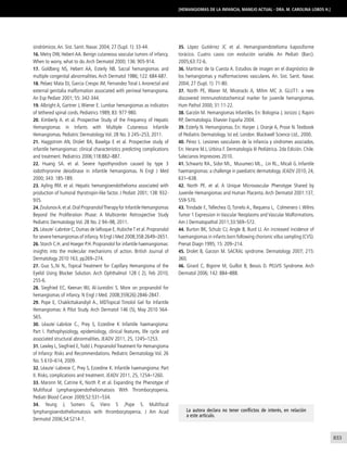 833
[Hemangiomas de la infancia, manejo actual - Dra. M. Carolina Lobos H.]
35. López Gutiérrez JC et al. Hemangioendotelioma kaposiforme
torácico. Cuatro casos con evolución variable. An Pediatr (Barc).
2005;63:72-6.
36. Martínez de la Cuesta A. Estudios de imagen en el diagnóstico de
los hemangiomas y malformaciones vasculares. An. Sist. Sanit. Navar.
2004; 27 (Supl. 1): 71-80.
37. North PE, Waner M, Miceracki A, Mihm MC Jr. GLUT1: a new
discovered immnunohistochemical marker for juvenile hemangiomas.
Hum Pathol 2000; 31:11-22.
38. Garzón M. Hemangiomas Infantiles. En: Bolognia J, Jorizzo J, Rapini
RP, Dermatología. Elsevier España 2004.
39. Esterly N. Hemangiomas. En: Harper J, Oranje A, Prose N. Textbook
of Pediatric Dermatology. Ist ed. London: Blackwell Science Ltd., 2000.
40. Pérez L. Lesiones vasculares de la infancia y síndromes asociados.
En: Herane M.I, Urbina F. Dermatología III Pediátrica. 2da Edición. Chile.
Salecianos Impresores 2010.
41. Schwartz RA., Sidor MI., Musumeci ML., Lin RL., Micali G. Infantile
haemangiomas: a challenge in paediatric dermatology. JEADV 2010, 24,
631–638.
42. North PE. et al. A Unique Microvascular Phenotype Shared by
Juvenile Hemangiomas and Human Placenta. Arch Dermatol 2001:137,
559-570.
43. Trindade F., Tellechea O, Torrelo A., Requena L, Colmenero I. Wilms
Tumor 1 Expression in Vascular Neoplasms and Vascular Malformations.
Am J Dermatopathol 2011;33:569–572.
44. Burton BK, Schulz CJ, Angle B, Burd LI. An increased incidence of
haemangiomas in infants born following chorionic villus sampling (CVS).
Prenat Diagn 1995; 15: 209–214.
45. Drolet B, Garzon M. SACRAL syndrome. Dermatology 2007; 215:
360.
46. Girard C, Bigorre M, Guillot B, Bessis D. PELVIS Syndrome. Arch
Dermatol 2006; 142: 884–888.
La autora declara no tener conflictos de interés, en relación
a este artículo.
sindrómicos.An. Sist. Sanit. Navar. 2004; 27 (Supl. 1): 33-44.
16. Metry DW, Hebert AA. Benign cutaneous vascular tumors of infancy.
When to worry, what to do.Arch Dermatol 2000; 136: 905-914.
17. Goldberg NS, Hebert AA, Esterly NB. Sacral hemangiomas and
multiple congenital abnormalities.Arch Dermatol 1986; 122: 684-687.
18. Pelaez Mata DJ, Garcia Crespo JM, Fernandez Toral J. Anorectal and
external genitalia malformation associated with perineal hemangioma.
An Esp Pediatr 2001; 55: 342-344.
19. Albright A, Gartner J, Wiener E. Lumbar hemangiomas as indicators
of tethered spinal cords. Pediatrics 1989; 83: 977-980.
20. Kimberly A. et al. Prospective Study of the Frequency of Hepatic
Hemangiomas in Infants with Multiple Cutaneous Infantile
Hemangiomas. Pediatric Dermatology Vol. 28 No. 3 245–253, 2011.
21. Haggstrom AN, Drolet BA, Baselga E et al. Prospective study of
infantile hemangiomas: clinical characteristics predicting complications
and treatment. Pediatrics 2006;118:882–887.
22. Huang SA. et al. Severe hypothyroidism caused by type 3
iodothryronine deiodinase in infantile hemangiomas. N Engl J Med
2000; 343: 185-189.
23. Ayling RM. et al. Hepatic hemangioendothelioma associated with
production of humoral thyrotropin-like factor. J Pediatr 2001; 138: 932-
935.
24.ZvulunovA.et al.Oral PropranololTherapy for Infantile Hemangiomas
Beyond the Proliferation Phase: A Multicenter Retrospective Study
Pediatric Dermatology Vol. 28 No. 2 94–98, 2011.
25. Léaute´-Labrèze C, Dumas de laRoque E, HubicheT et al. Propranolol
for severe hemangiomas of infancy.N Engl J Med 2008;358:2649–2651.
26. Storch C.H. and Hoeger P.H. Propranolol for infantile haemangiomas:
insights into the molecular mechanisms of action. British Journal of
Dermatology 2010 163, pp269–274.
27. Guo S.,Ni N., Topical Treatment for Capillary Hemangioma of the
Eyelid Using Blocker Solution. Arch Ophthalmol 128 ( 2), Feb 2010;
255-6.
28. Siegfried EC, Keenan WJ, Al-Jureidini S. More on propranolol for
hemangiomas of infancy. N Engl J Med. 2008;359(26):2846-2847.
29. Pope E, Chakkittakandiyil A., MDTopical Timolol Gel for Infantile
Hemangiomas: A Pilot Study. Arch Dermatol 146 (5), May 2010 564-
565.
30. Léaute´-Labrèze C., Prey S, Ezzedine K Infantile haemangioma:
Part I. Pathophysiology, epidemiology, clinical features, life cycle and
associated structural abnormalities. JEADV 2011, 25, 1245–1253.
31. Lawley L, Siegfried E,Todd J. PropranololTreatment for Hemangioma
of Infancy: Risks and Recommendations. Pediatric Dermatology Vol. 26
No. 5 610–614, 2009.
32. Léaute´-Labreze C, Prey S, Ezzedine K. Infantile haemangioma: Part
II. Risks, complications and treatment. JEADV 2011, 25, 1254–1260.
33. Maronn M, Catrine K, North P, et al. Expanding the Phenotype of
Multifocal Lymphangioendotheliomatosis With Thrombocytopenia.
Pediatr Blood Cancer 2009;52:531–534.
34. Yeung J, Somers G, Viero S ,Pope S. Multifocal
lymphangioendotheliomatosis with thrombocytopenia. J Am Acad
Dermatol 2006;54:S214-7.
 