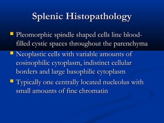 Splenic HistopathologySplenic Histopathology
 Pleomorphic spindle shaped cells line blood-Pleomorphic spindle shaped cells line blood-
filled cystic spaces throughout the parenchymafilled cystic spaces throughout the parenchyma
 Neoplastic cells with variable amounts ofNeoplastic cells with variable amounts of
eosinophilic cytoplasm, indistinct cellulareosinophilic cytoplasm, indistinct cellular
borders and large basophilic cytoplasmborders and large basophilic cytoplasm
 Typically one centrally located nucleolus withTypically one centrally located nucleolus with
small amounts of fine chromatinsmall amounts of fine chromatin
 