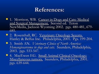 References:References:
 1. Morrison, WB.1. Morrison, WB. Cancer in Dogs and Cats: MedicalCancer in Dogs and Cats: Medical
and Surgical Management.and Surgical Management. Second ed. TetonSecond ed. Teton
NewMedia, Jackson Wyoming 2002. pgs. 480-481, 679-NewMedia, Jackson Wyoming 2002. pgs. 480-481, 679-
685.685.
 2. Rosenthall, RC.2. Rosenthall, RC. Veterinary Oncology Secerts.Veterinary Oncology Secerts.
Hanley & Belfus Inc. Philadelphia, 2001. Pgs. 199-204.Hanley & Belfus Inc. Philadelphia, 2001. Pgs. 199-204.
 3. Smith AN.3. Smith AN. Veterinary Clinics of North America:Veterinary Clinics of North America:
Hemangiosarcoma in dogs and cats.Hemangiosarcoma in dogs and cats. Saunders, Philadelphia,Saunders, Philadelphia,
2003. pgs. 533-547.2003. pgs. 533-547.
 4. MacEwen EG.4. MacEwen EG. Small Animal Clinical Oncology:Small Animal Clinical Oncology:
Miscellaneous tumors.Miscellaneous tumors. Saunders, Philadelphia, 2001.Saunders, Philadelphia, 2001.
pgs. 639-644.pgs. 639-644.
 