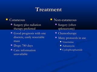 TreatmentTreatment
 CutaneousCutaneous
 Surgery plus radiationSurgery plus radiation
therapy preferredtherapy preferred
 Good prognosis with oneGood prognosis with one
discrete, easily resectablediscrete, easily resectable
massmass
 Dogs: 780 daysDogs: 780 days
 Cats: informationCats: information
unavailableunavailable
 Non-cutaneousNon-cutaneous
 Surgery (oftenSurgery (often
splenectomy)splenectomy)
 ChemotherapyChemotherapy
 Many protocols in useMany protocols in use
 VincristineVincristine
 AdriamycinAdriamycin
 CyclophosphamideCyclophosphamide
 