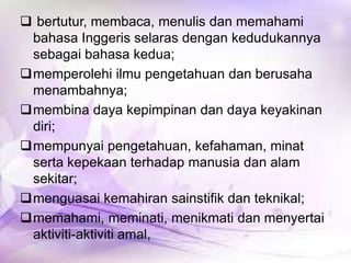  bertutur, membaca, menulis dan memahami
bahasa Inggeris selaras dengan kedudukannya
sebagai bahasa kedua;
memperolehi ilmu pengetahuan dan berusaha
menambahnya;
membina daya kepimpinan dan daya keyakinan
diri;
mempunyai pengetahuan, kefahaman, minat
serta kepekaan terhadap manusia dan alam
sekitar;
menguasai kemahiran sainstifik dan teknikal;
memahami, meminati, menikmati dan menyertai
aktiviti-aktiviti amal,

 