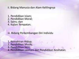 ii. Bidang Manusia dan Alam Kelilingnya
1. Pendidikan Islam;
2. Pendidikan Moral;
3. Sains; dan
4. Kajian Tempatan.
iii. Bidang Perkembangan Diri Individu
1. Kemahiran Hidup;
2. Pendidikan Muzik;
3. Pendidikan Seni;
4. Pendidikan Jasmani dan Pendidikan Kesihatan

 