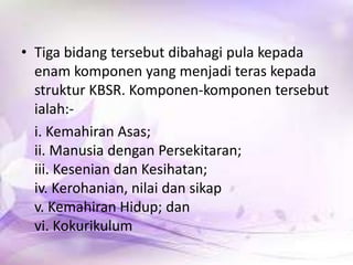• Tiga bidang tersebut dibahagi pula kepada
enam komponen yang menjadi teras kepada
struktur KBSR. Komponen-komponen tersebut
ialah:i. Kemahiran Asas;
ii. Manusia dengan Persekitaran;
iii. Kesenian dan Kesihatan;
iv. Kerohanian, nilai dan sikap
v. Kemahiran Hidup; dan
vi. Kokurikulum

 