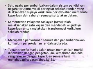 • Satu usaha penambahbaikan dalam sistem pendidikan
negara terutamanya di peringkat sekolah rendah yang
dilaksanakan supaya kurikulum persekolahan memenuhi
keperluan dan cabaran semasa serta akan datang.
• Kementerian Pelajaran Malaysia (KPM) telah
melaksanakan satu kajian dan mendapati wujudnya
keperluan untuk melakukan transformasi kurikulum
sekolah rendah.
• Merupakan penyusunan semula dan penambahbaikan
kurikulum persekolahan rendah sedia ada.
• Tujuan transformasi adalah untuk memastikan murid
dibekalkan dengan pengetahuan, kemahiran dan nilai
yang relevan dengan keperluan semasa bagi
menghadapi cabaran abad ke-21.

 