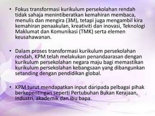 • Fokus transformasi kurikulum persekolahan rendah
tidak sahaja menintiberatkan kemahiran membaca,
menulis dan mengira (3M), tetapi juga mengambil kira
kemahiran penaakulan, kreativiti dan inovasi, Teknologi
Maklumat dan Komunikasi (TMK) serta elemen
keusahawanan.
• Dalam proses transformasi kurikulum persekolahan
rendah, KPM telah melakukan penandaarasan dengan
kurikulum persekolahan negara maju bagi memastikan
kurikulum persekolahan kebangsaan yang dibangunkan
setanding dengan pendidikan global.
• KPM turut mendapatkan input daripada pelbagai pihak
berkepentingan seperti Pertubuhan Bukan Kerajaan,
industri, akademik dan ibu bapa.

 