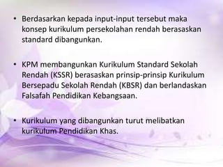 • Berdasarkan kepada input-input tersebut maka
konsep kurikulum persekolahan rendah berasaskan
standard dibangunkan.
• KPM membangunkan Kurikulum Standard Sekolah
Rendah (KSSR) berasaskan prinsip-prinsip Kurikulum
Bersepadu Sekolah Rendah (KBSR) dan berlandaskan
Falsafah Pendidikan Kebangsaan.
• Kurikulum yang dibangunkan turut melibatkan
kurikulum Pendidikan Khas.

 