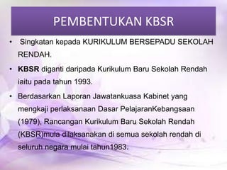 PEMBENTUKAN KBSR
•

Singkatan kepada KURIKULUM BERSEPADU SEKOLAH

RENDAH.
• KBSR diganti daripada Kurikulum Baru Sekolah Rendah
iaitu pada tahun 1993.

• Berdasarkan Laporan Jawatankuasa Kabinet yang
mengkaji perlaksanaan Dasar PelajaranKebangsaan
(1979), Rancangan Kurikulum Baru Sekolah Rendah

(KBSR)mula dilaksanakan di semua sekolah rendah di
seluruh negara mulai tahun1983.

 