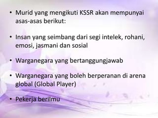 • Murid yang mengikuti KSSR akan mempunyai
asas-asas berikut:

• Insan yang seimbang dari segi intelek, rohani,
emosi, jasmani dan sosial
• Warganegara yang bertanggungjawab
• Warganegara yang boleh berperanan di arena
global (Global Player)
• Pekerja berilmu

 